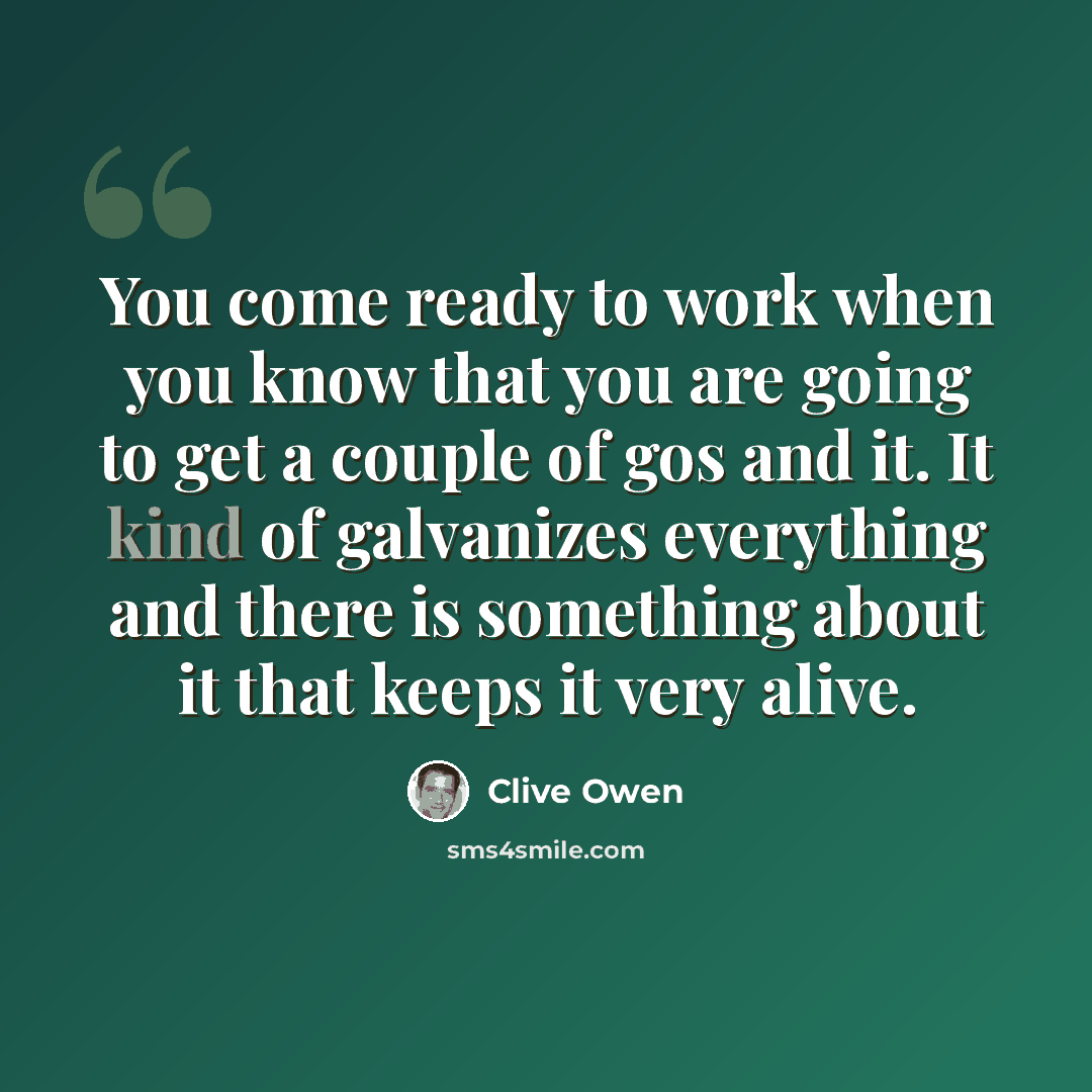 “You come ready to work when you know that you are going to get a couple of gos and it. It kind of galvanizes everything and there is something about it that keeps it very alive.” quote by Clive Owen