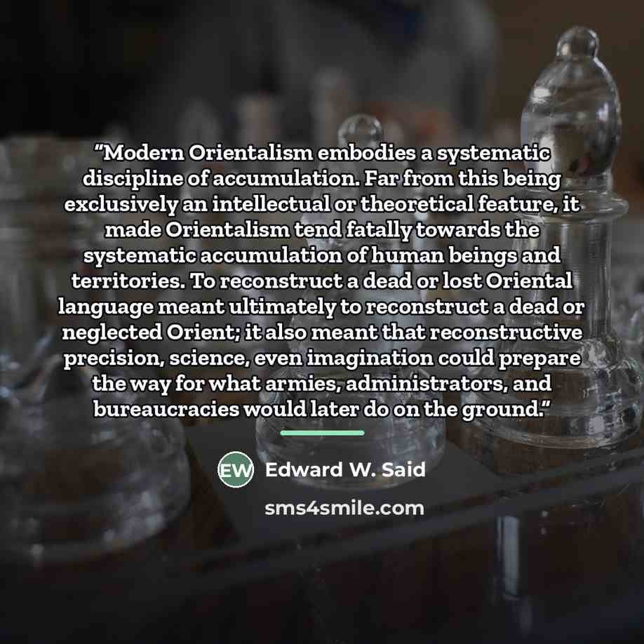 “Modern Orientalism embodies a systematic discipline of accumulation. Far from this being exclusively an intellectual or theoretical feature, it made Orientalism tend fatally towards the systematic accumulation of human beings and territories. To reconstruct a dead or lost Oriental language meant…” quote by Edward W. Said