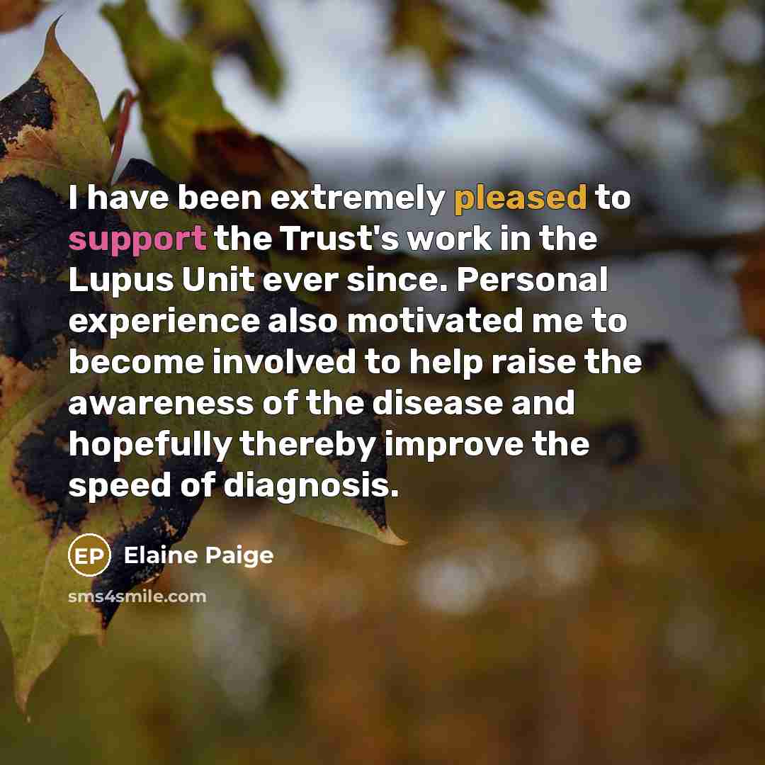 “I have been extremely pleased to support the Trust's work in the Lupus Unit ever since. Personal experience also motivated me to become involved to help raise the awareness of the disease and hopefully thereby improve the speed of diagnosis.” quote by Elaine Paige