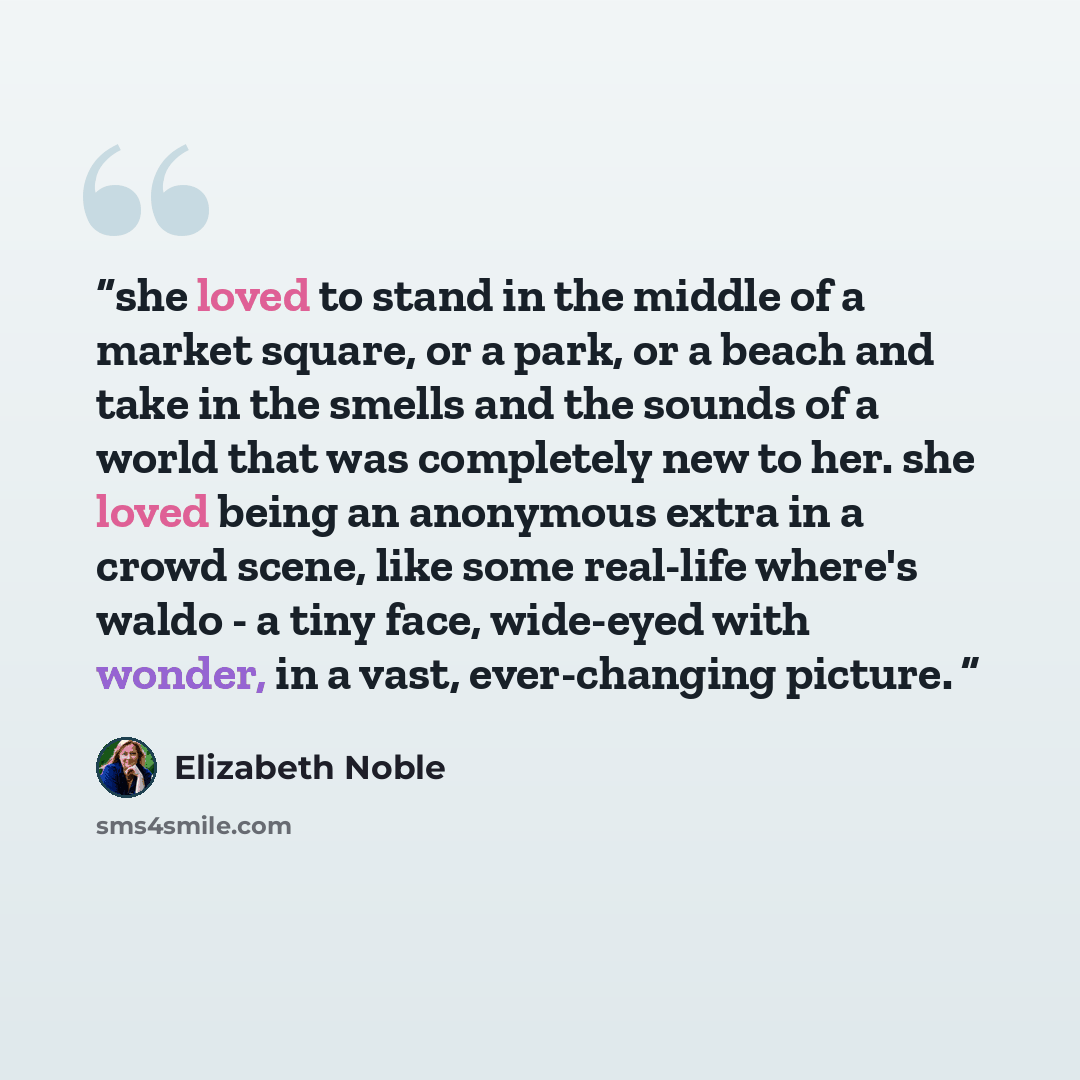 “she loved to stand in the middle of a market square, or a park, or a beach and take in the smells and the sounds of a world that was completely new to her. she loved being an anonymous extra in a crowd scene, like some real-life where's waldo - a tiny face, wide-eyed with wonder, in a vast…” quote by Elizabeth Noble