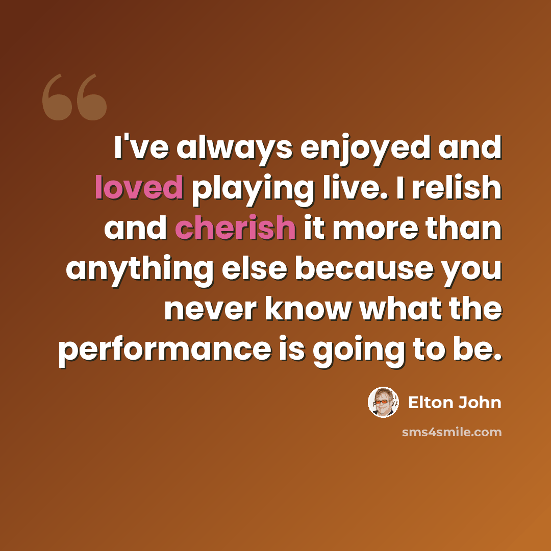 “I've always enjoyed and loved playing live. I relish and cherish it more than anything else because you never know what the performance is going to be.” quote by Elton John