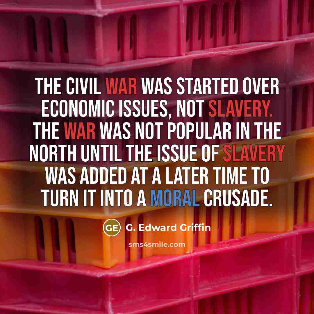 “The Civil War was started over economic issues, not slavery. The War was not popular in the North until the issue of slavery was added at a later time to turn it into a moral crusade.” quote by G. Edward Griffin