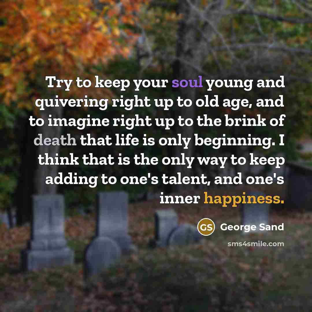 “Try to keep your soul young and quivering right up to old age, and to imagine right up to the brink of death that life is only beginning. I think that is the only way to keep adding to one's talent, and one's inner happiness.” quote by George Sand