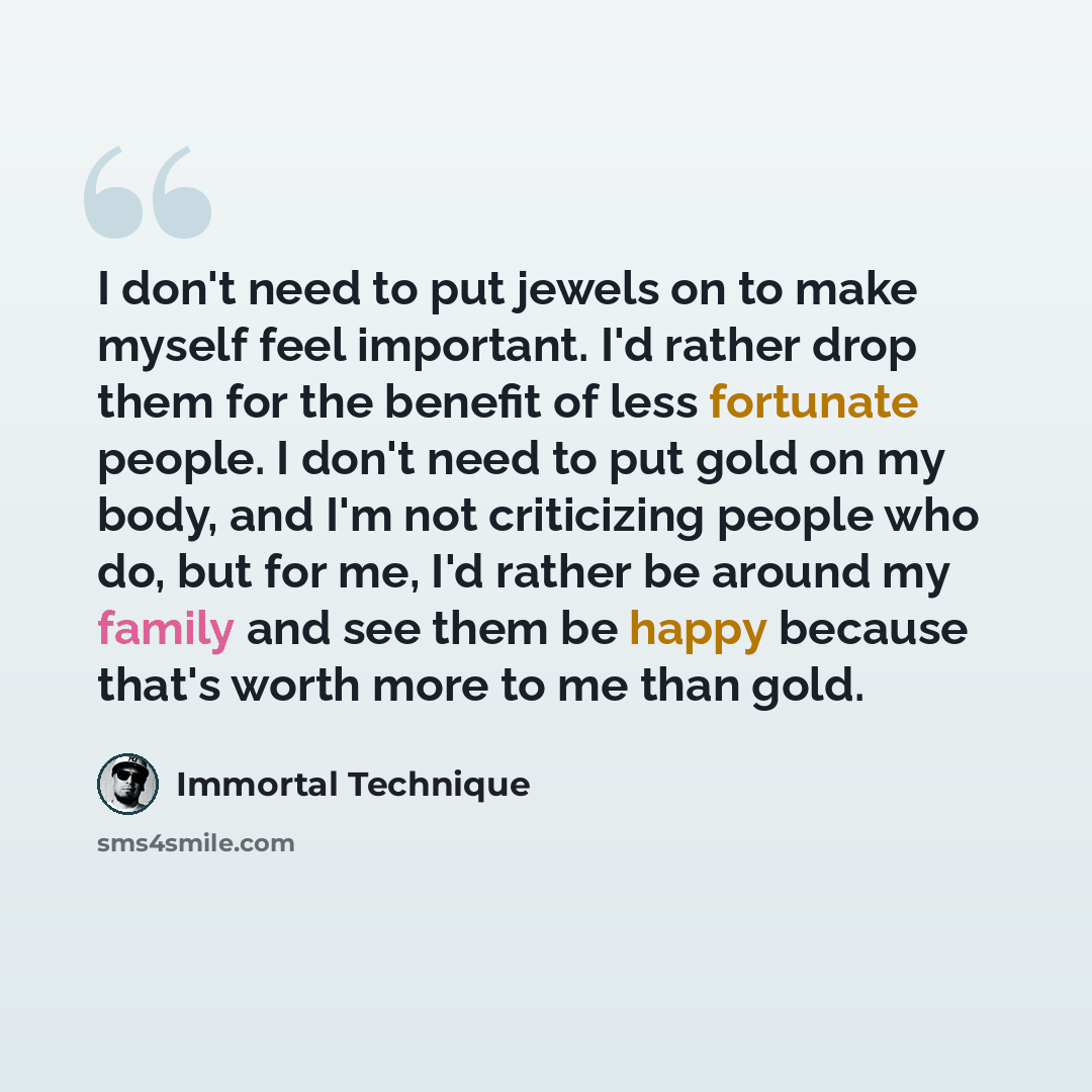 “I don't need to put jewels on to make myself feel important. I'd rather drop them for the benefit of less fortunate people. I don't need to put gold on my body, and I'm not criticizing people who do, but for me, I'd rather be around my family and see them be happy because that's worth more to me…” quote by Immortal Technique