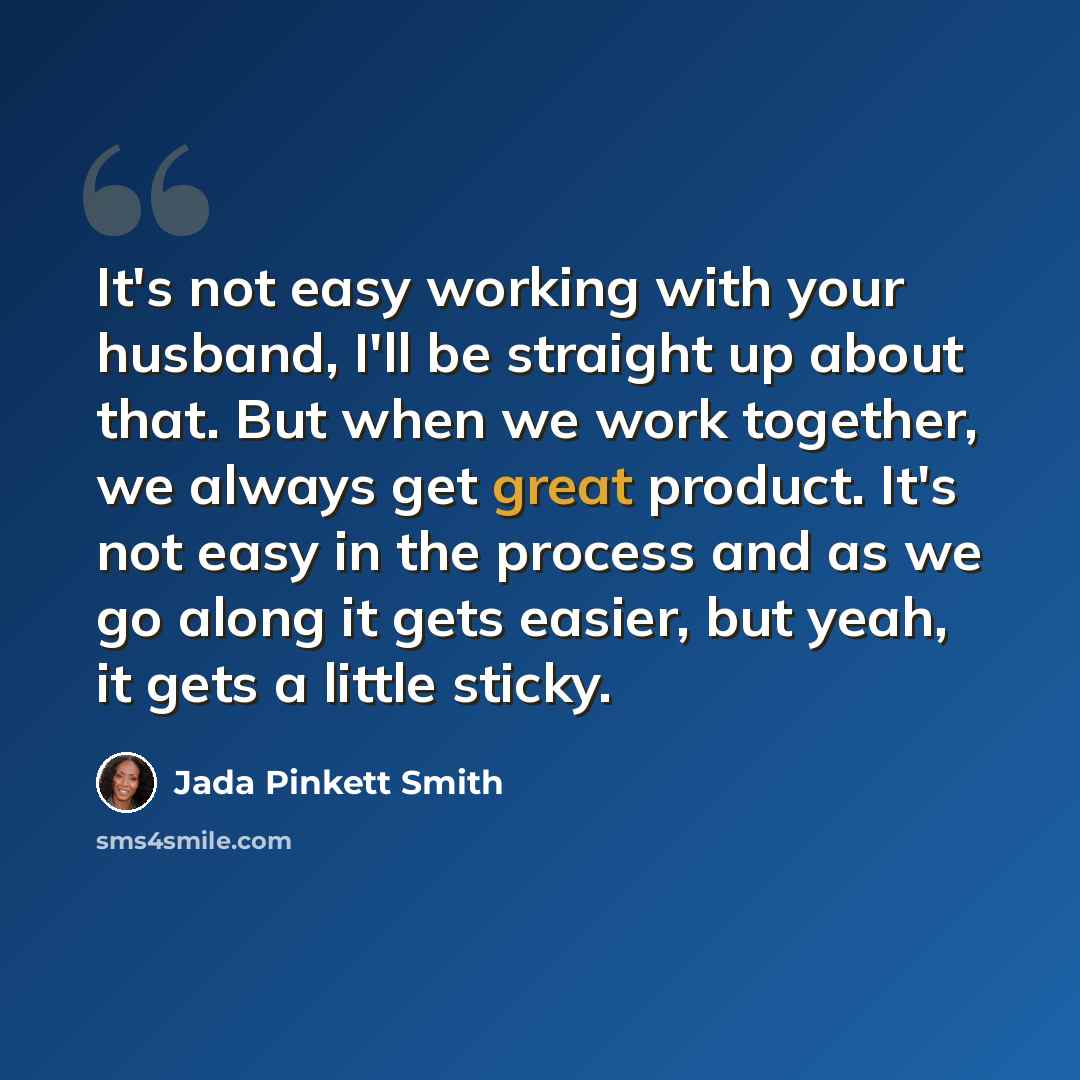 “It's not easy working with your husband, I'll be straight up about that. But when we work together, we always get great product. It's not easy in the process and as we go along it gets easier, but yeah, it gets a little sticky.” quote by Jada Pinkett Smith