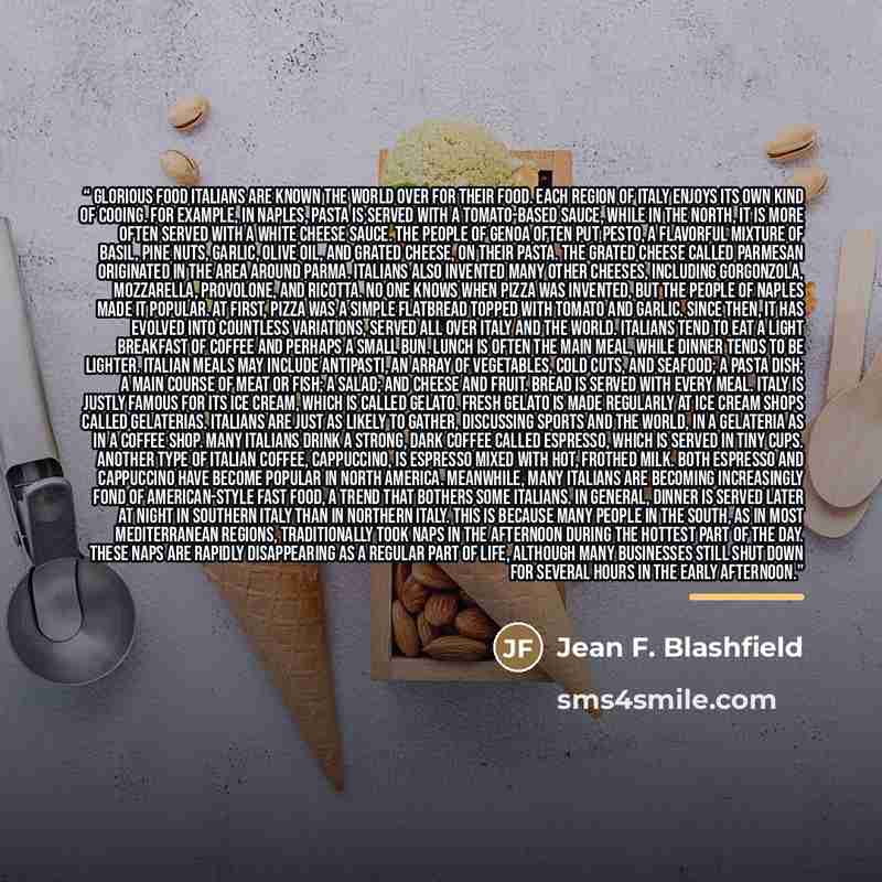“Glorious Food Italians are known the world over for their food. Each region of Italy enjoys its own kind of cooing. For example, in Naples, pasta is served with a tomato-based sauce, while in the north, it is more often served with a white cheese sauce. The people of Genoa often put pesto, a…” quote by Jean F. Blashfield