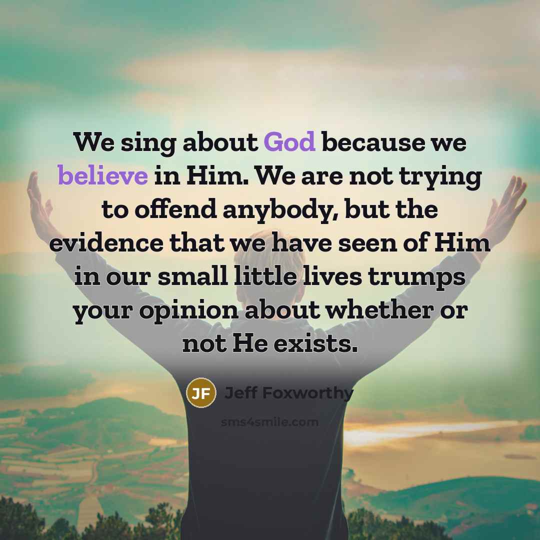 “We sing about God because we believe in Him. We are not trying to offend anybody, but the evidence that we have seen of Him in our small little lives trumps your opinion about whether or not He exists.” quote by Jeff Foxworthy