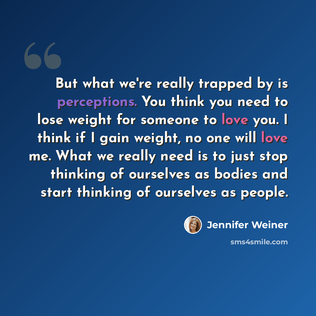 “But what we're really trapped by is perceptions. You think you need to lose weight for someone to love you. I think if I gain weight, no one will love me. What we really need is to just stop thinking of ourselves as bodies and start thinking of ourselves as people.” quote by Jennifer Weiner
