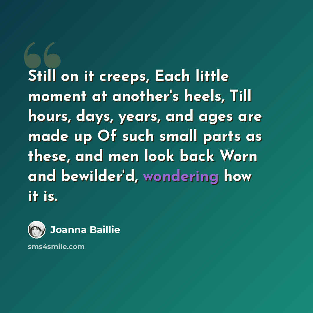 “Still on it creeps, Each little moment at another's heels, Till hours, days, years, and ages are made up Of such small parts as these, and men look back Worn and bewilder'd, wondering how it is.” quote by Joanna Baillie