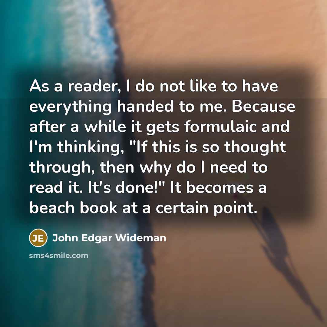 “As a reader, I do not like to have everything handed to me. Because after a while it gets formulaic and I'm thinking, "If this is so thought through, then why do I need to read it. It's done!" It becomes a beach book at a certain point.” quote by John Edgar Wideman