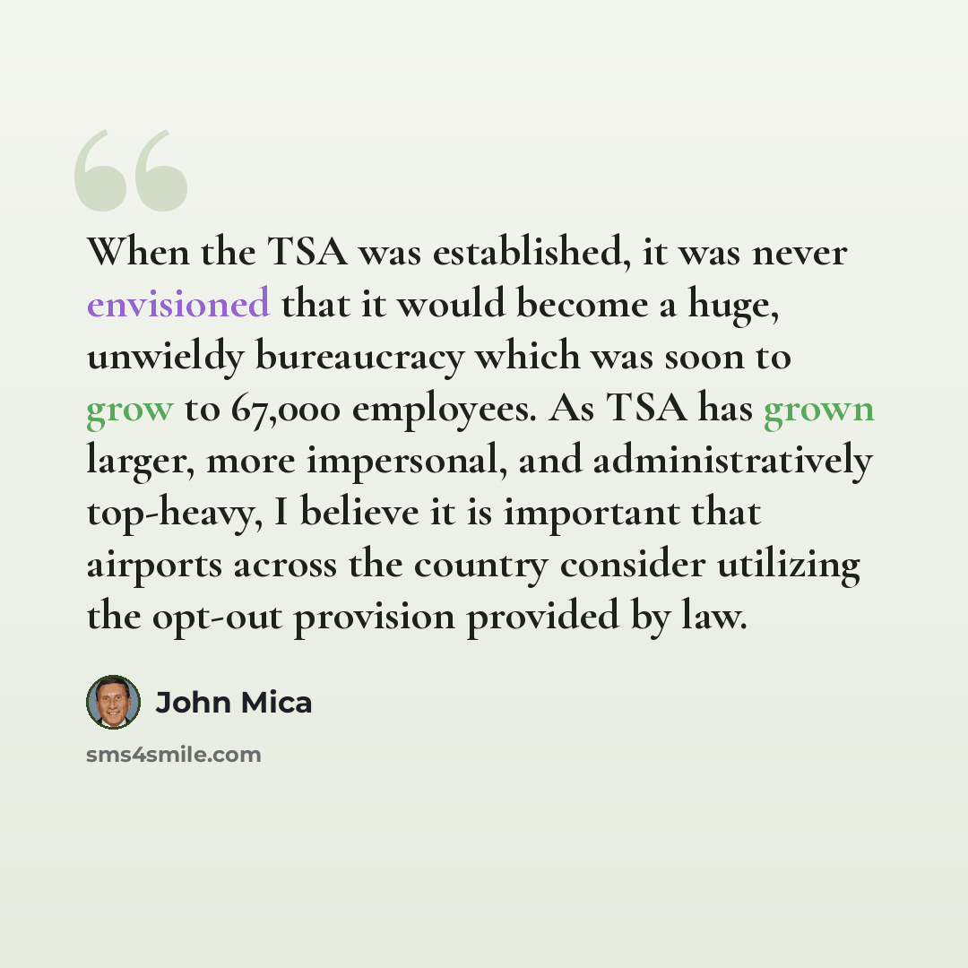 “When the TSA was established, it was never envisioned that it would become a huge, unwieldy bureaucracy which was soon to grow to 67,000 employees. As TSA has grown larger, more impersonal, and administratively top-heavy, I believe it is important that airports across the country consider…” quote by John Mica