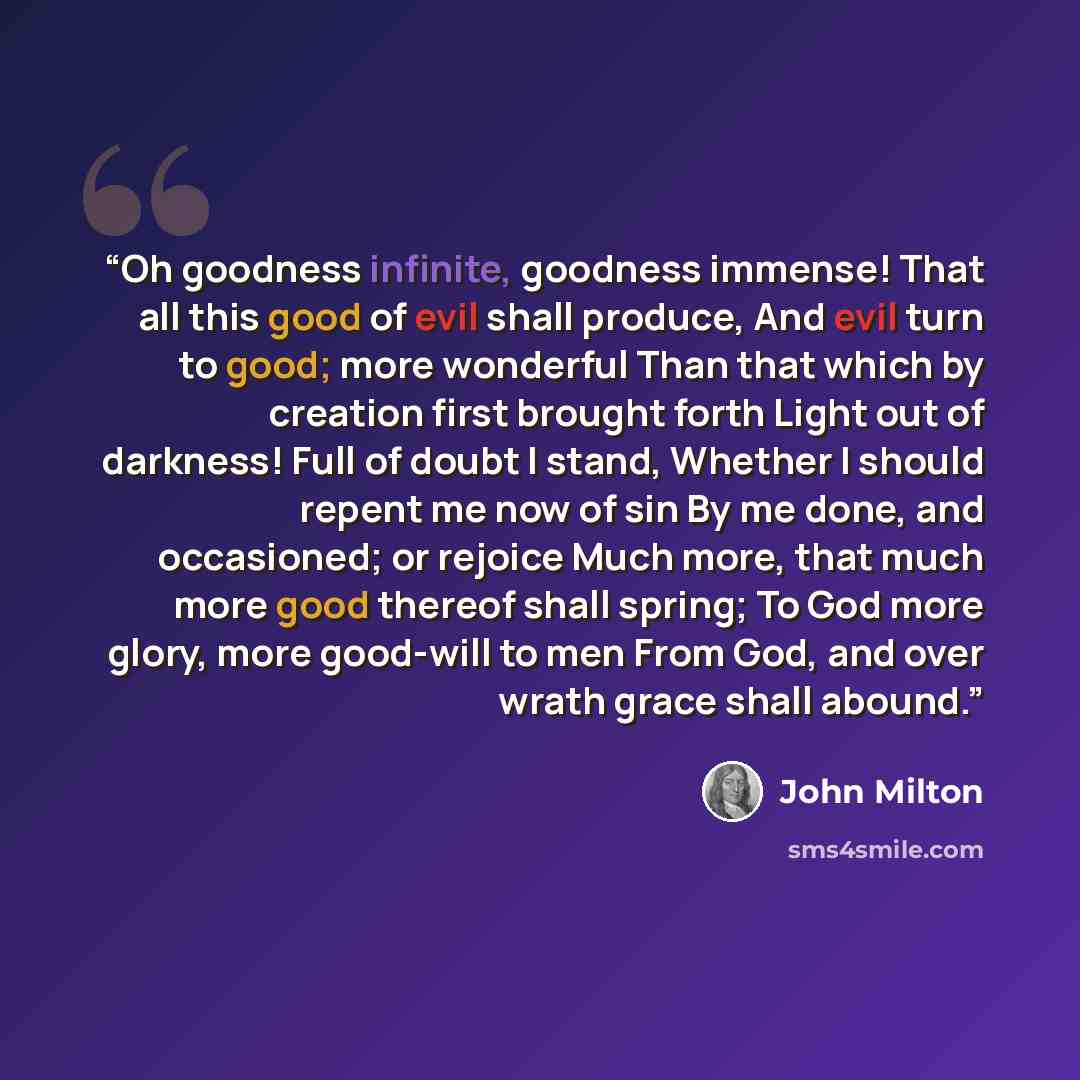 “Oh goodness infinite, goodness immense! That all this good of evil shall produce, And evil turn to good; more wonderful Than that which by creation first brought forth Light out of darkness! Full of doubt I stand, Whether I should repent me now of sin By me done, and occasioned; or rejoice Much…” quote by John Milton
