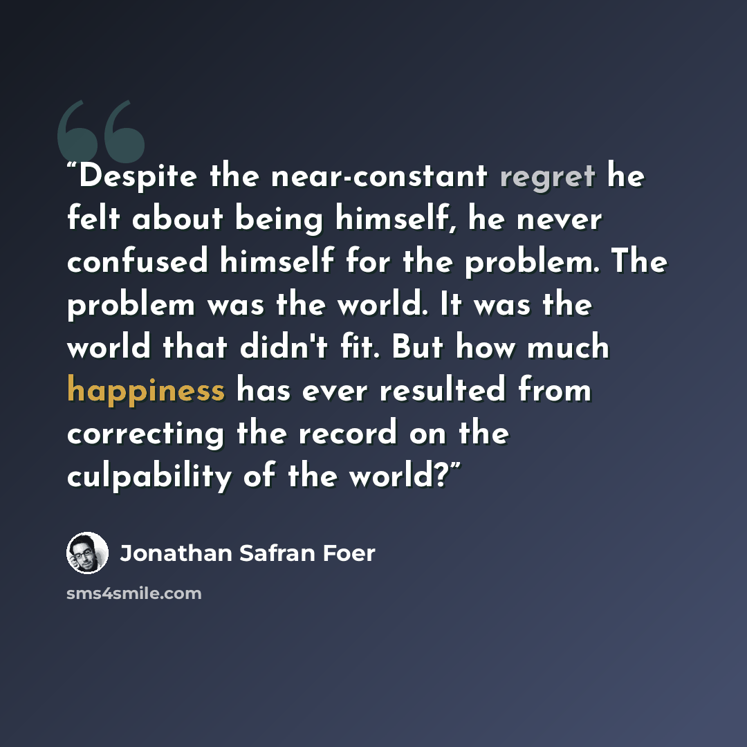 “Despite the near-constant regret he felt about being himself, he never confused himself for the problem. The problem was the world. It was the world that didn't fit. But how much happiness has ever resulted from correcting the record on the culpability of the world?” quote by Jonathan Safran Foer