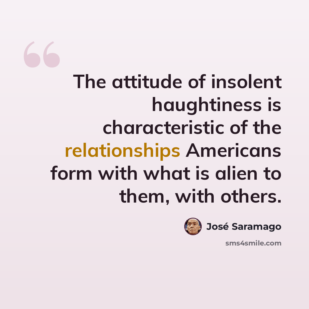 “The attitude of insolent haughtiness is characteristic of the relationships Americans form with what is alien to them, with others.” quote by Jose Saramago