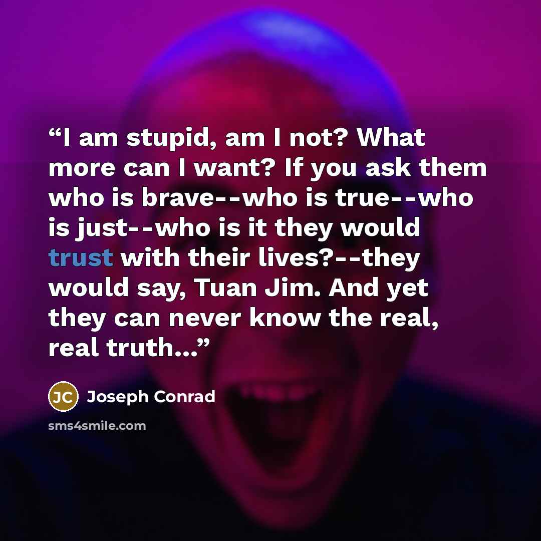 “I am stupid, am I not? What more can I want? If you ask them who is brave--who is true--who is just--who is it they would trust with their lives?--they would say, Tuan Jim. And yet they can never know the real, real truth…” quote by Joseph Conrad