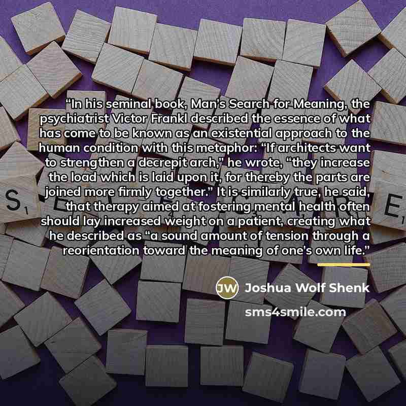 “In his seminal book, Man’s Search for Meaning, the psychiatrist Victor Frankl described the essence of what has come to be known as an existential approach to the human condition with this metaphor: “If architects want to strengthen a decrepit arch,” he wrote, “they increase the load which is laid…” quote by Joshua Wolf Shenk