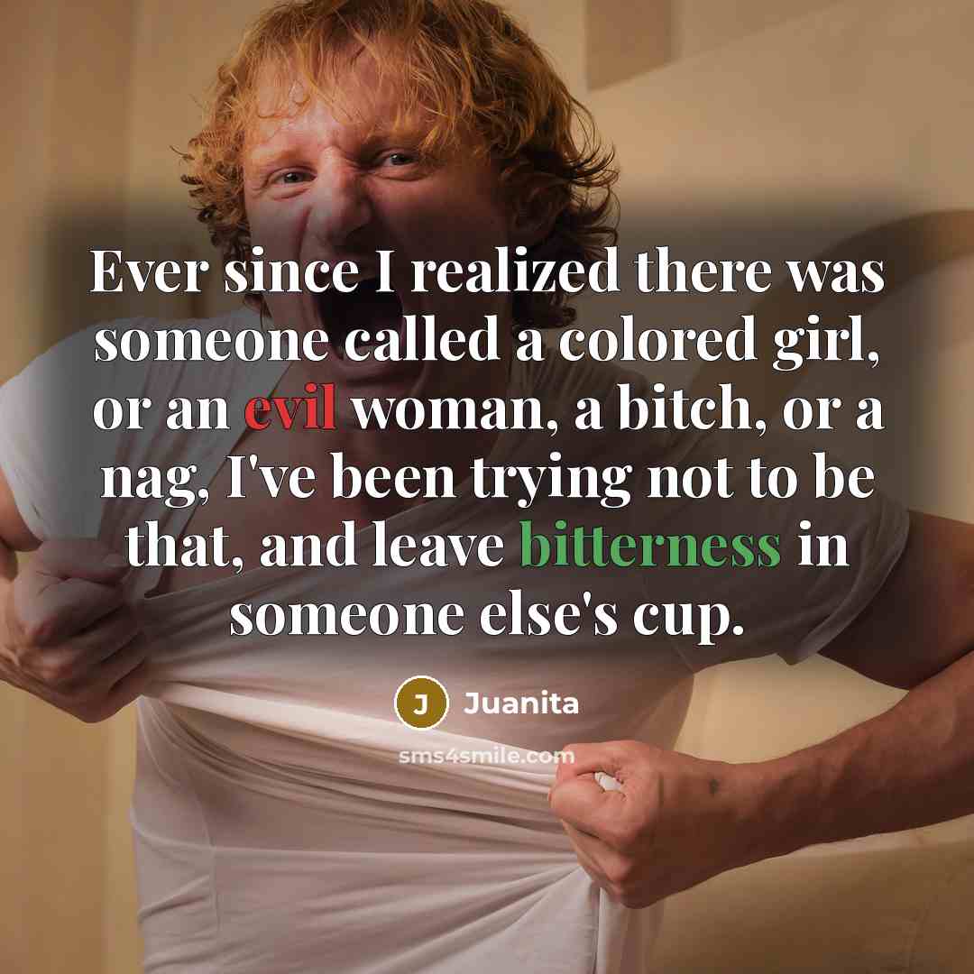 “Ever since I realized there was someone called a colored girl, or an evil woman, a bitch, or a nag, I've been trying not to be that, and leave bitterness in someone else's cup.” quote by Juanita