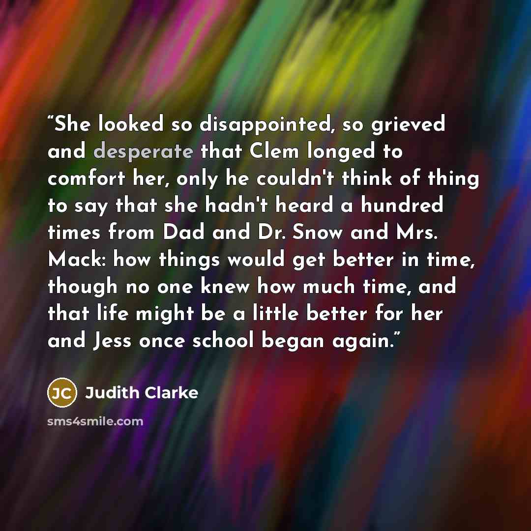 “She looked so disappointed, so grieved and desperate that Clem longed to comfort her, only he couldn't think of thing to say that she hadn't heard a hundred times from Dad and Dr. Snow and Mrs. Mack: how things would get better in time, though no one knew how much time, and that life might be a…” quote by Judith Clarke