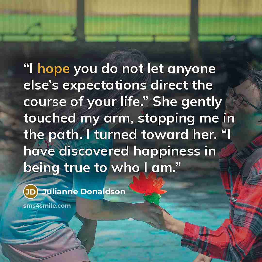 “I hope you do not let anyone else’s expectations direct the course of your life.” She gently touched my arm, stopping me in the path. I turned toward her. “I have discovered happiness in being true to who I am.” quote by Julianne Donaldson