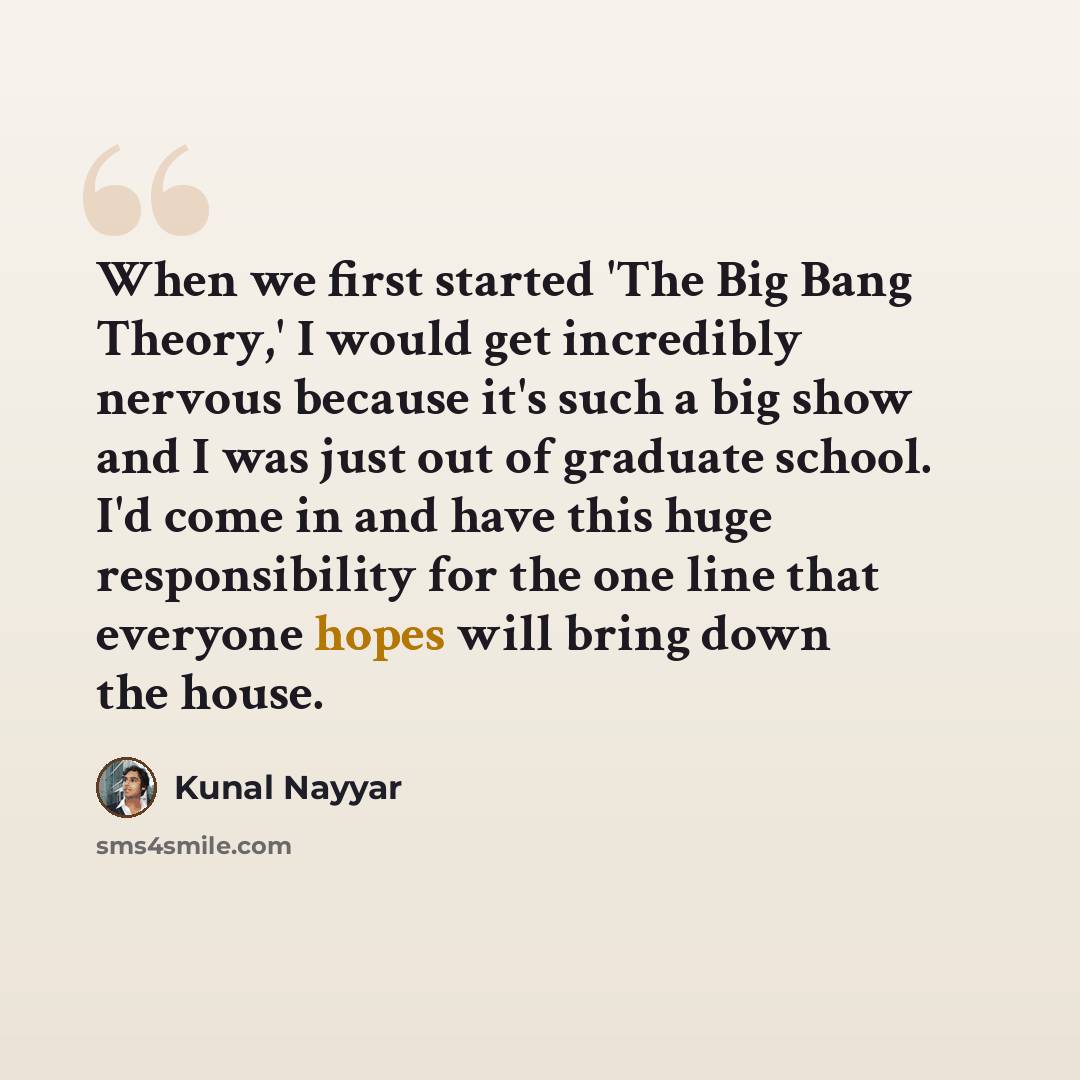 “When we first started 'The Big Bang Theory,' I would get incredibly nervous because it's such a big show and I was just out of graduate school. I'd come in and have this huge responsibility for the one line that everyone hopes will bring down the house.” quote by Kunal Nayyar