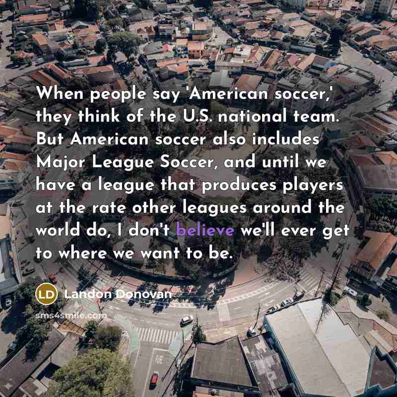 “When people say 'American soccer,' they think of the U.S. national team. But American soccer also includes Major League Soccer, and until we have a league that produces players at the rate other leagues around the world do, I don't believe we'll ever get to where we want to be.” quote by Landon Donovan