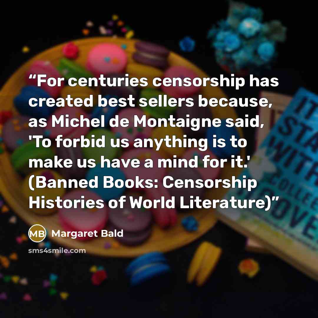 “For centuries censorship has created best sellers because, as Michel de Montaigne said, 'To forbid us anything is to make us have a mind for it.' (Banned Books: Censorship Histories of World Literature)” quote by Margaret Bald