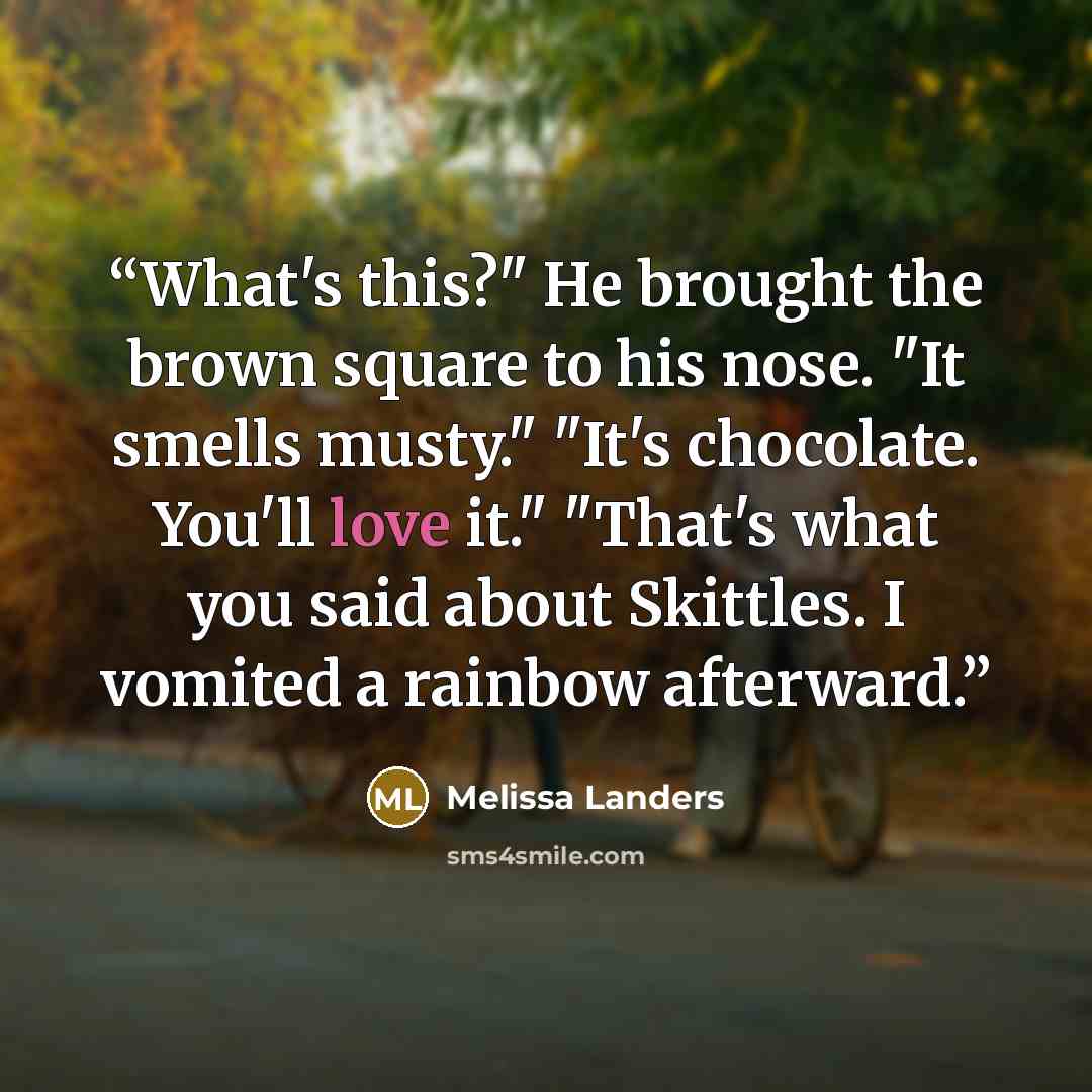 “What's this?" He brought the brown square to his nose. "It smells musty." "It's chocolate. You'll love it." "That's what you said about Skittles. I vomited a rainbow afterward.” quote by Melissa Landers