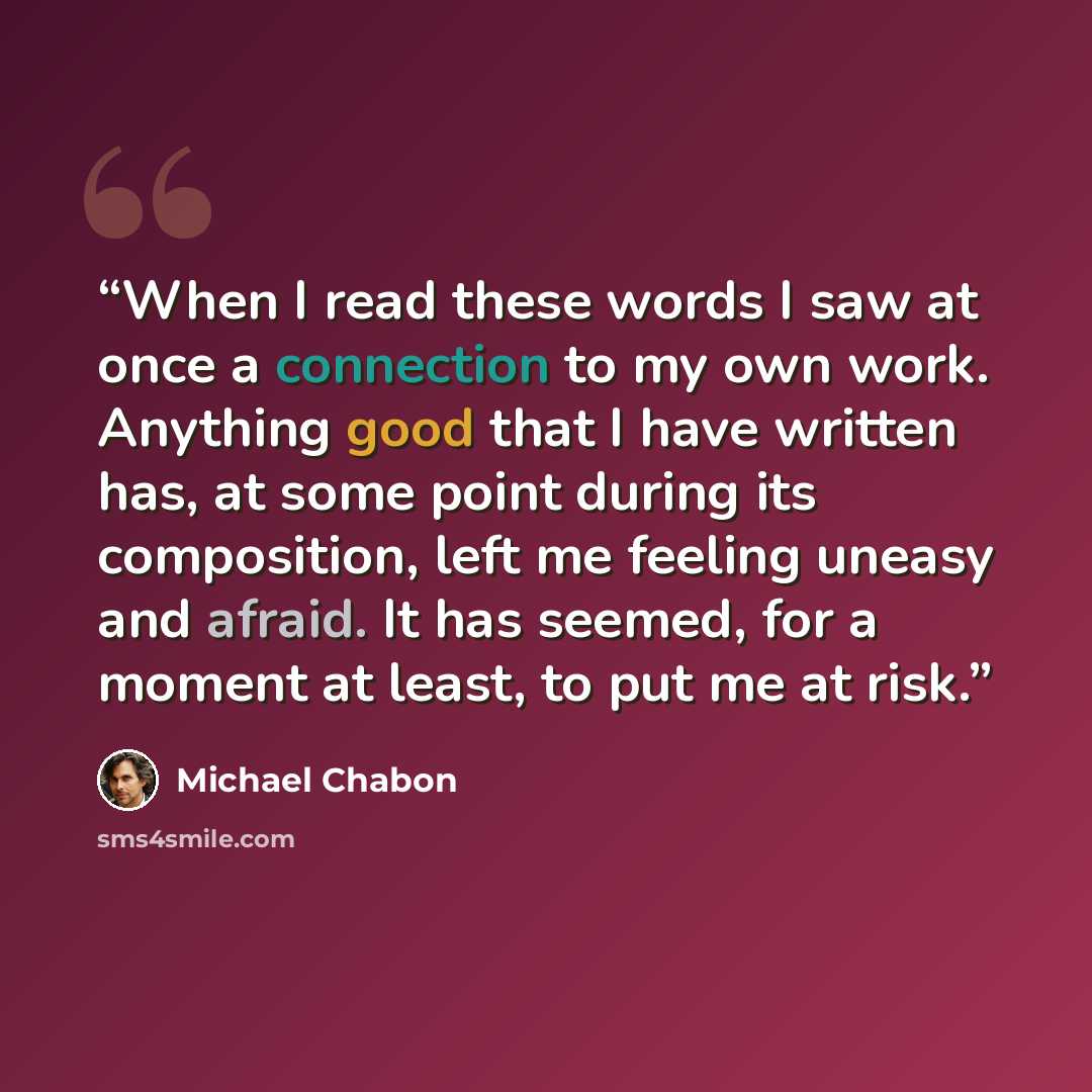 “When I read these words I saw at once a connection to my own work. Anything good that I have written has, at some point during its composition, left me feeling uneasy and afraid. It has seemed, for a moment at least, to put me at risk.” quote by Michael Chabon