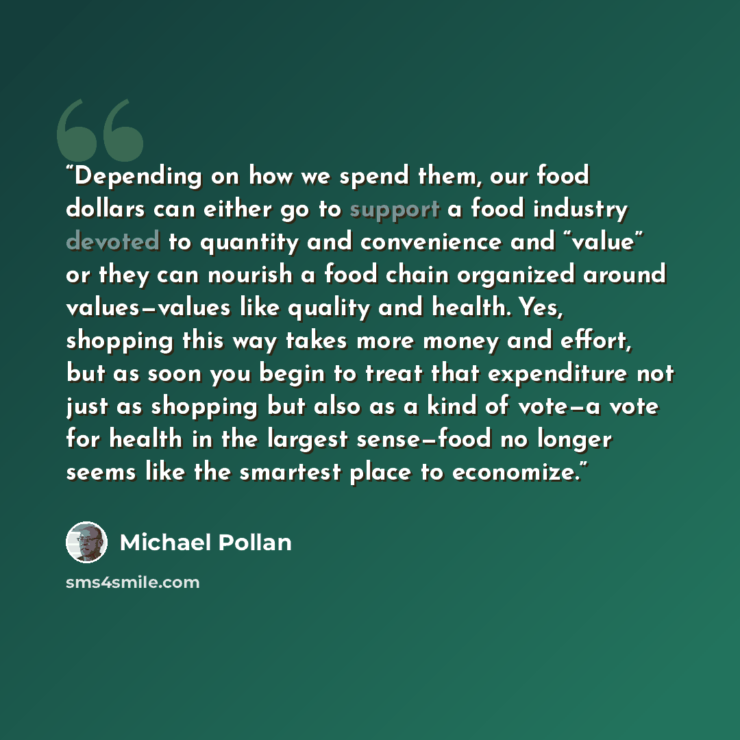 “Depending on how we spend them, our food dollars can either go to support a food industry devoted to quantity and convenience and “value” or they can nourish a food chain organized around values—values like quality and health. Yes, shopping this way takes more money and effort, but as soon you…” quote by Michael Pollan