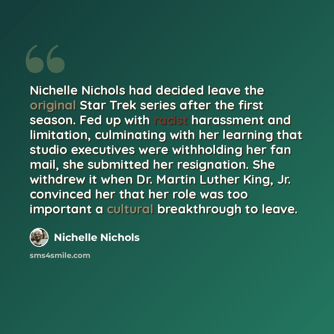 “Nichelle Nichols had decided leave the original Star Trek series after the first season. Fed up with racist harassment and limitation, culminating with her learning that studio executives were withholding her fan mail, she submitted her resignation. She withdrew it when Dr. Martin Luther King, Jr…” quote by Nichelle Nichols