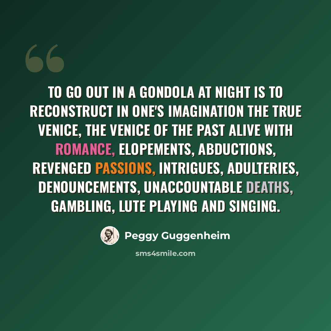 “To go out in a gondola at night is to reconstruct in one's imagination the true Venice, the Venice of the past alive with romance, elopements, abductions, revenged passions, intrigues, adulteries, denouncements, unaccountable deaths, gambling, lute playing and singing.” quote by Peggy Guggenheim