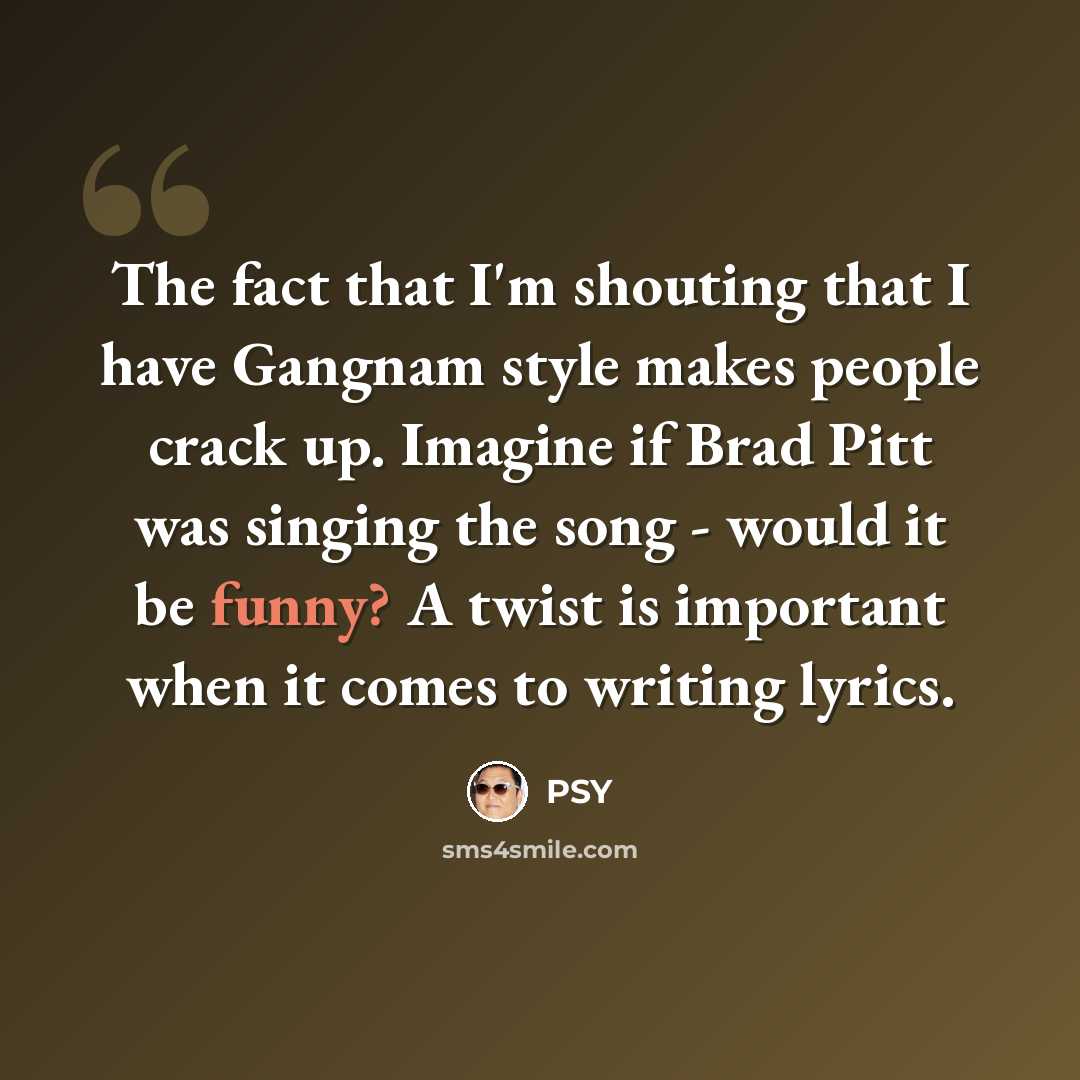 “The fact that I'm shouting that I have Gangnam style makes people crack up. Imagine if Brad Pitt was singing the song - would it be funny? A twist is important when it comes to writing lyrics.” quote by PSY