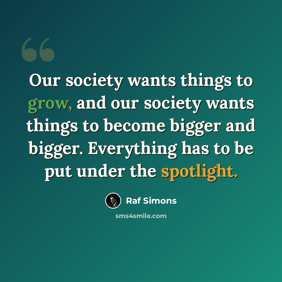 “Our society wants things to grow, and our society wants things to become bigger and bigger. Everything has to be put under the spotlight.” quote by Raf Simons