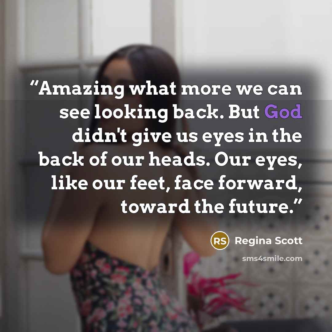 “Amazing what more we can see looking back. But God didn't give us eyes in the back of our heads. Our eyes, like our feet, face forward, toward the future.” quote by Regina Scott