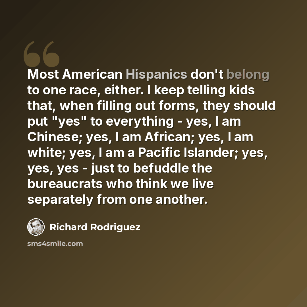 “Most American Hispanics don't belong to one race, either. I keep telling kids that, when filling out forms, they should put "yes" to everything - yes, I am Chinese; yes, I am African; yes, I am white; yes, I am a Pacific Islander; yes, yes, yes - just to befuddle the bureaucrats who think we live…” quote by Richard Rodriguez