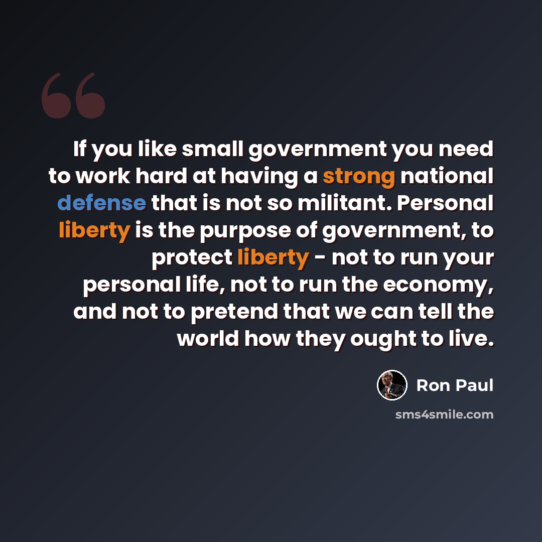 “If you like small government you need to work hard at having a strong national defense that is not so militant. Personal liberty is the purpose of government, to protect liberty - not to run your personal life, not to run the economy, and not to pretend that we can tell the world how they ought to…” quote by Ron Paul