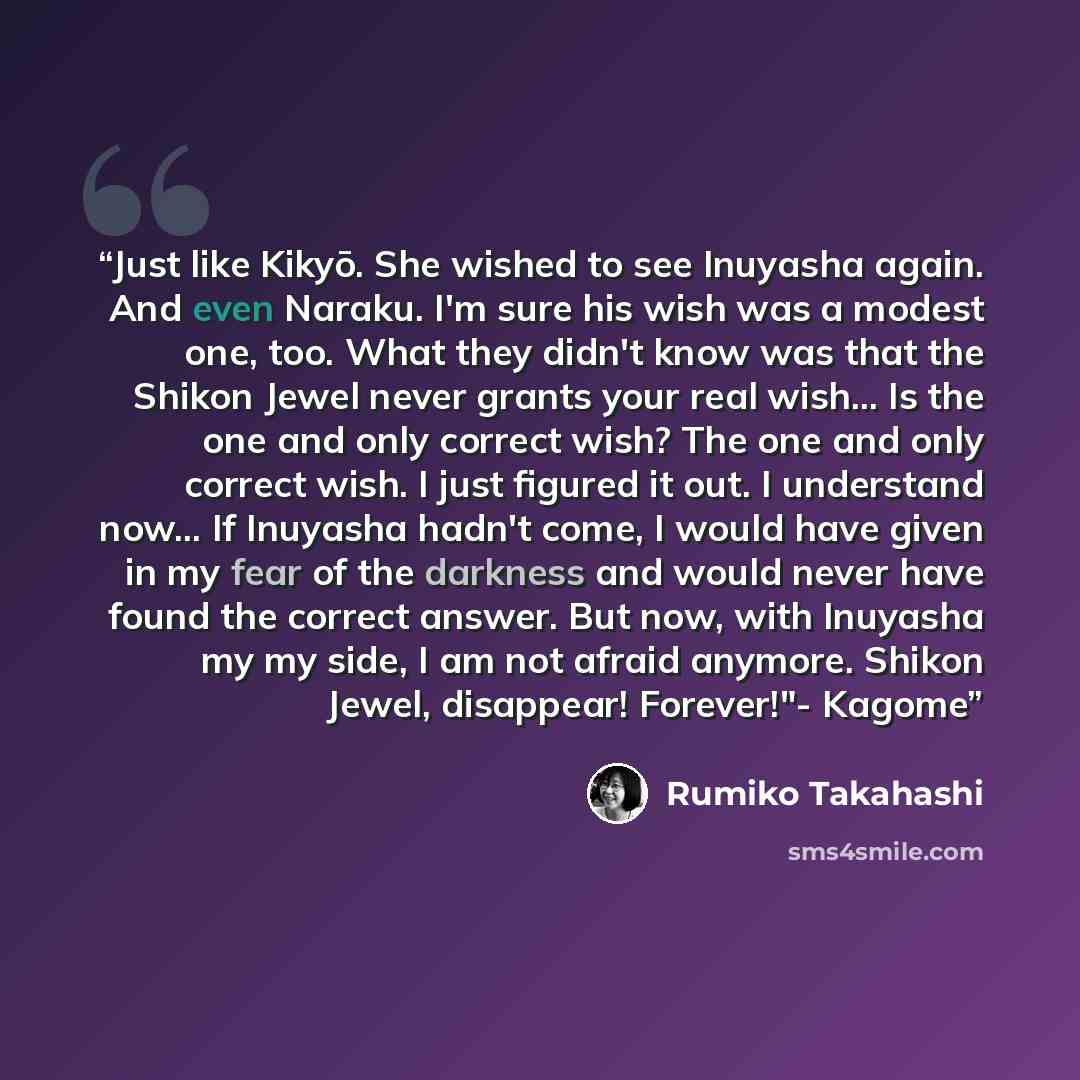 “Just like Kikyō. She wished to see Inuyasha again. And even Naraku. I'm sure his wish was a modest one, too. What they didn't know was that the Shikon Jewel never grants your real wish... Is the one and only correct wish? The one and only correct wish. I just figured it out. I understand now... If…” quote by Rumiko Takahashi
