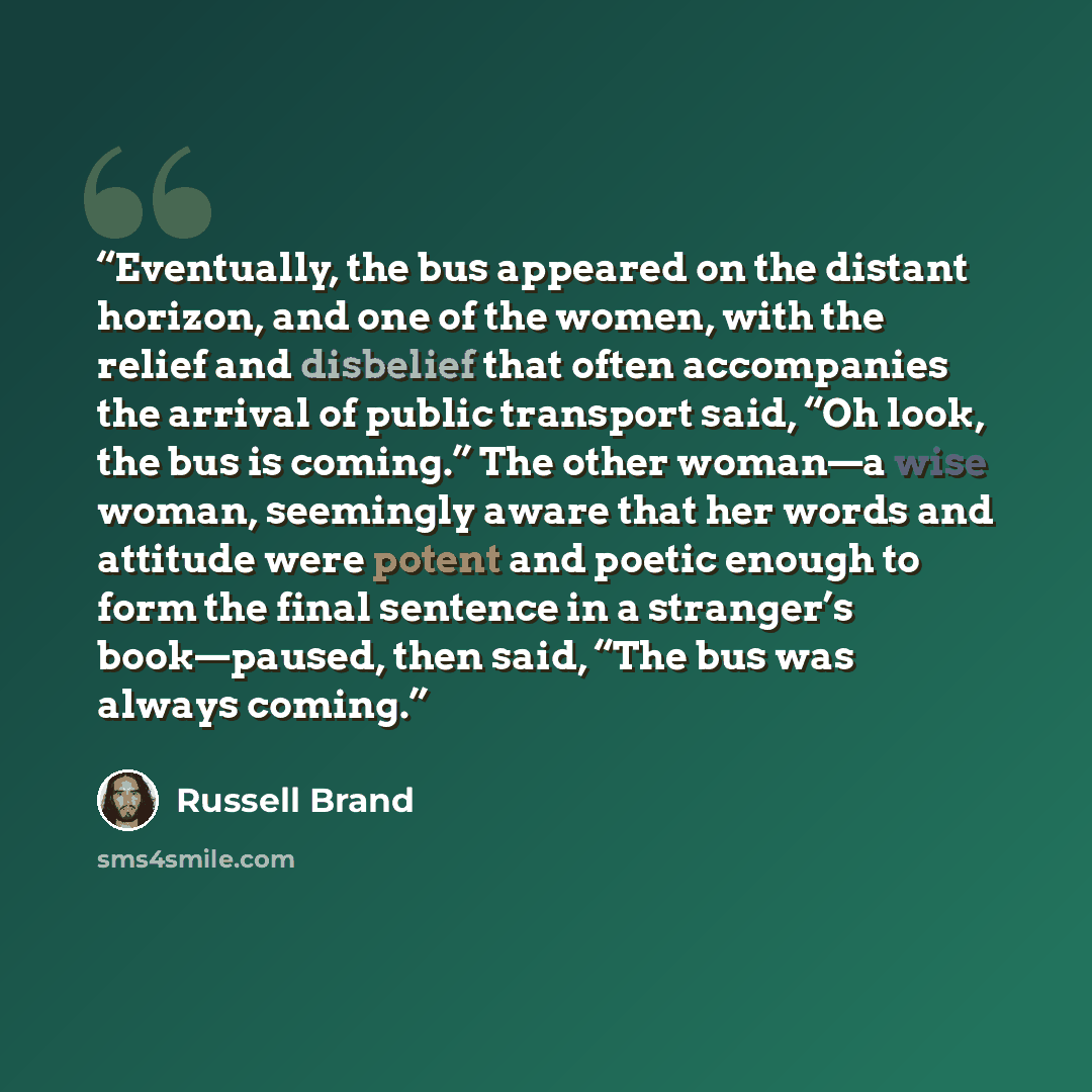 “Eventually, the bus appeared on the distant horizon, and one of the women, with the relief and disbelief that often accompanies the arrival of public transport said, “Oh look, the bus is coming.” The other woman—a wise woman, seemingly aware that her words and attitude were potent and poetic…” quote by Russell Brand