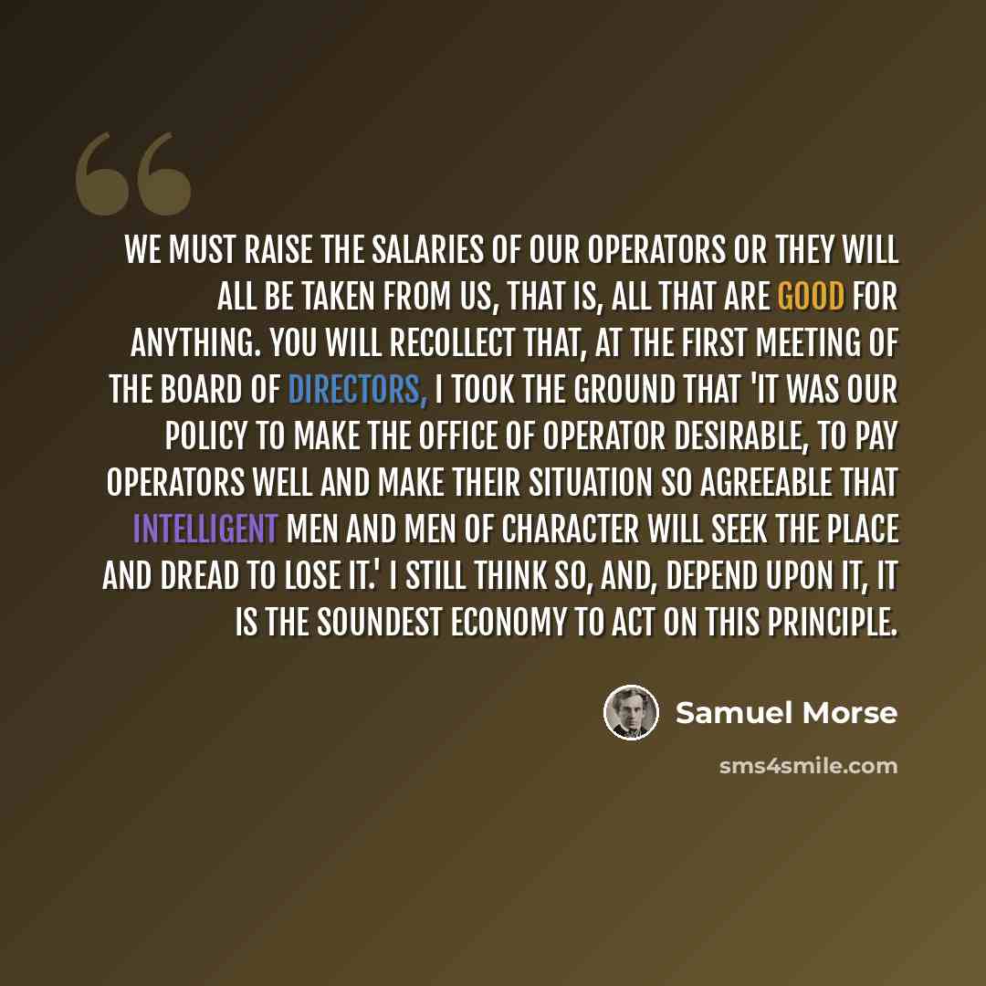 “We must raise the salaries of our operators or they will all be taken from us, that is, all that are good for anything. You will recollect that, at the first meeting of the Board of Directors, I took the ground that 'it was our policy to make the office of operator desirable, to pay operators well…” quote by Samuel Morse