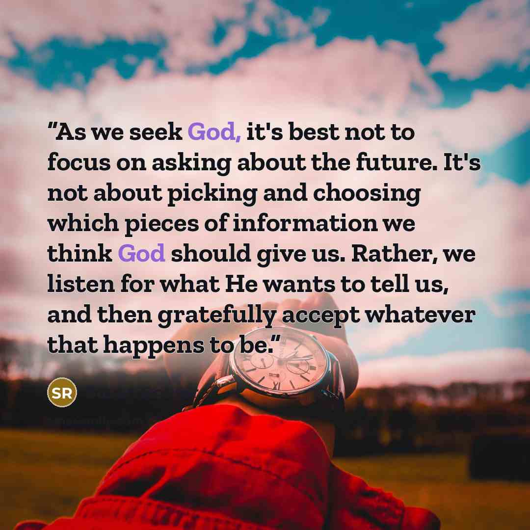 “As we seek God, it's best not to focus on asking about the future. It's not about picking and choosing which pieces of information we think God should give us. Rather, we listen for what He wants to tell us, and then gratefully accept whatever that happens to be.” quote by Susan Rohrer