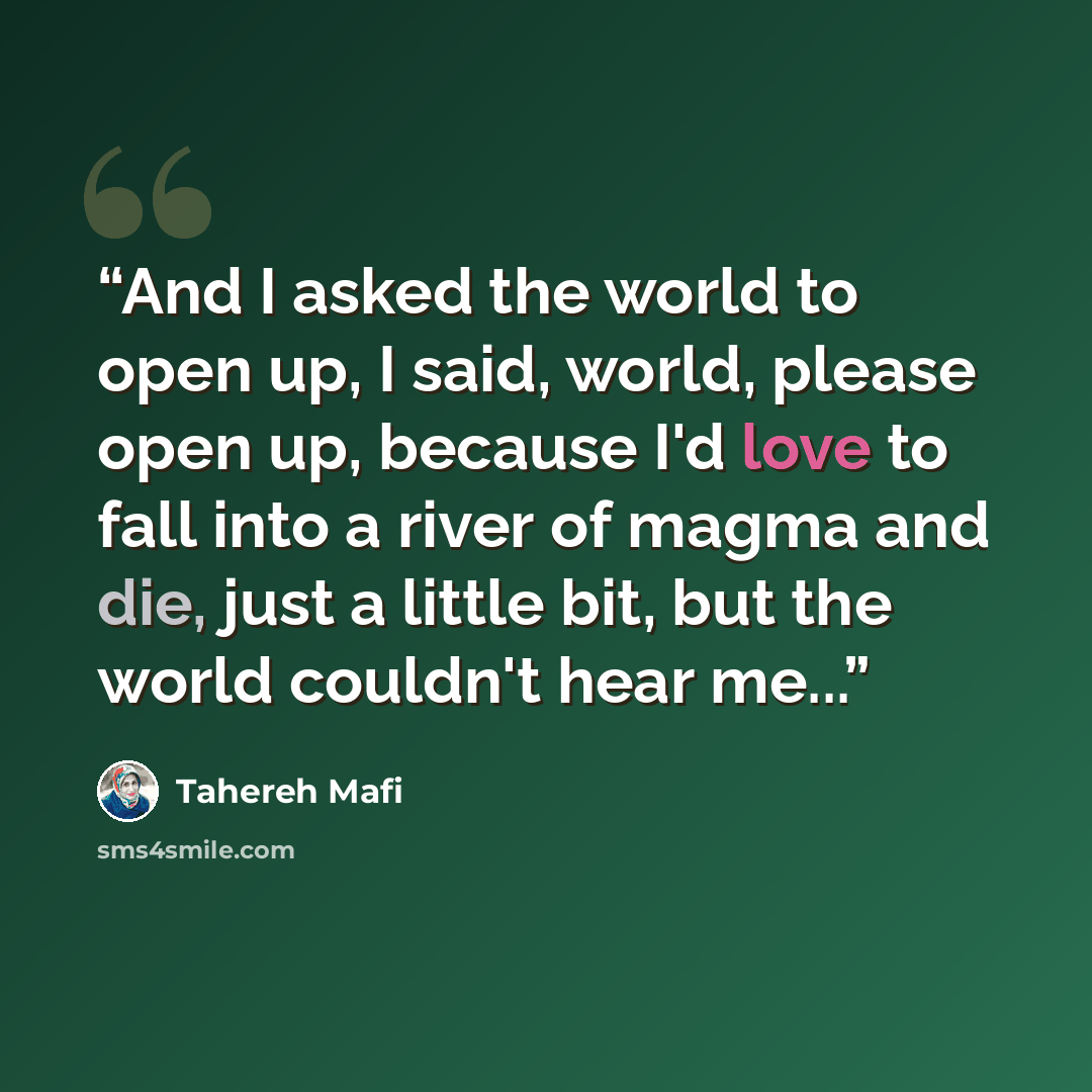 “And I asked the world to open up, I said, world, please open up, because I'd love to fall into a river of magma and die, just a little bit, but the world couldn't hear me...” quote by Tahereh Mafi
