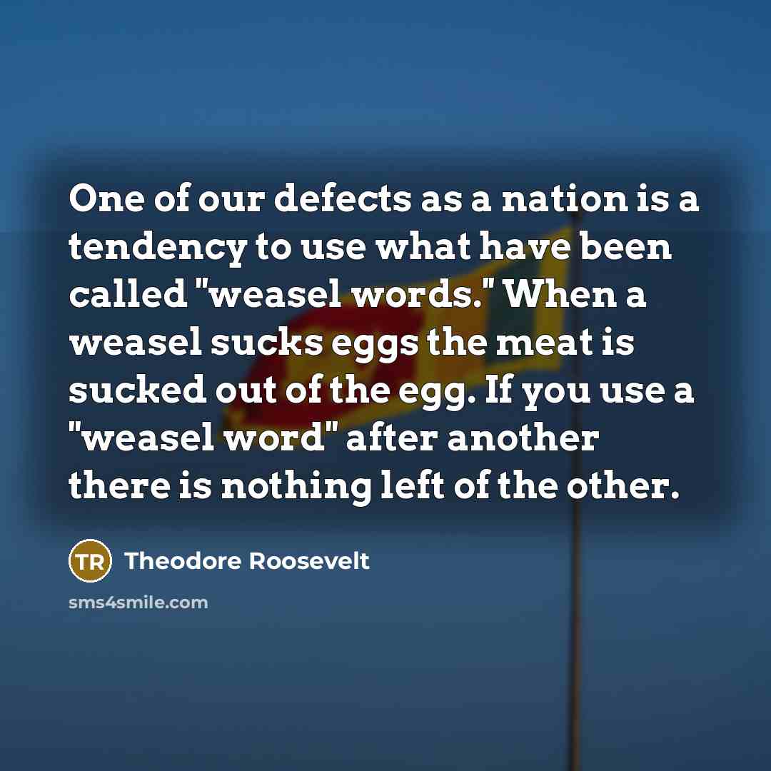 “One of our defects as a nation is a tendency to use what have been called ''weasel words.'' When a weasel sucks eggs the meat is sucked out of the egg. If you use a ''weasel word'' after another there is nothing left of the other.” quote by Theodore Roosevelt