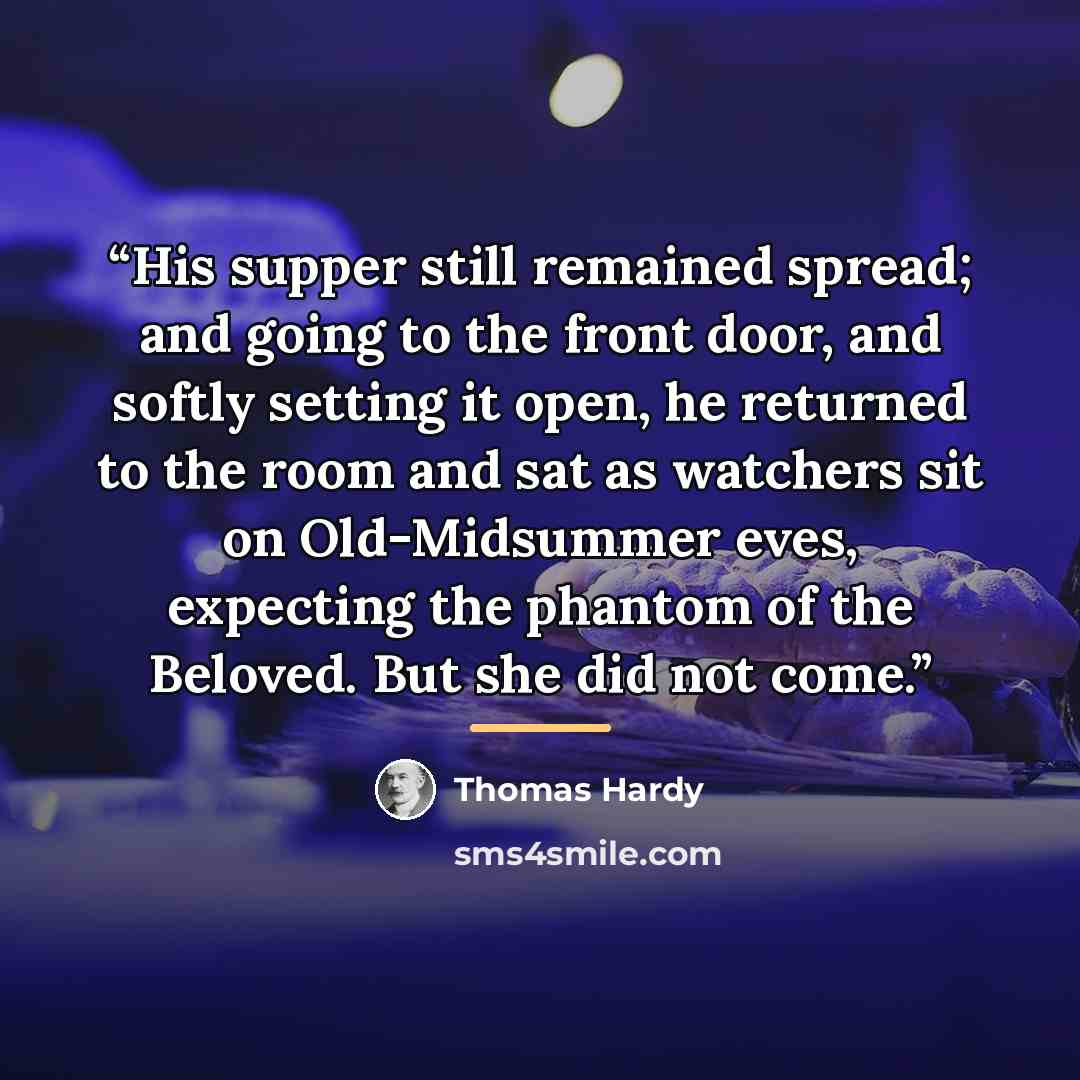 “His supper still remained spread; and going to the front door, and softly setting it open, he returned to the room and sat as watchers sit on Old-Midsummer eves, expecting the phantom of the Beloved. But she did not come.” quote by Thomas Hardy