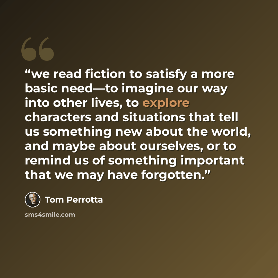 “we read fiction to satisfy a more basic need—to imagine our way into other lives, to explore characters and situations that tell us something new about the world, and maybe about ourselves, or to remind us of something important that we may have forgotten.” quote by Tom Perrotta