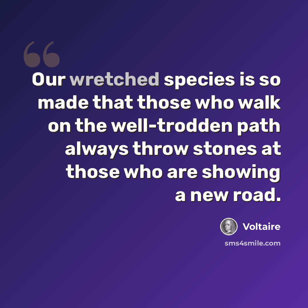 “Our wretched species is so made that those who walk on the well-trodden path always throw stones at those who are showing a new road.” quote by Voltaire