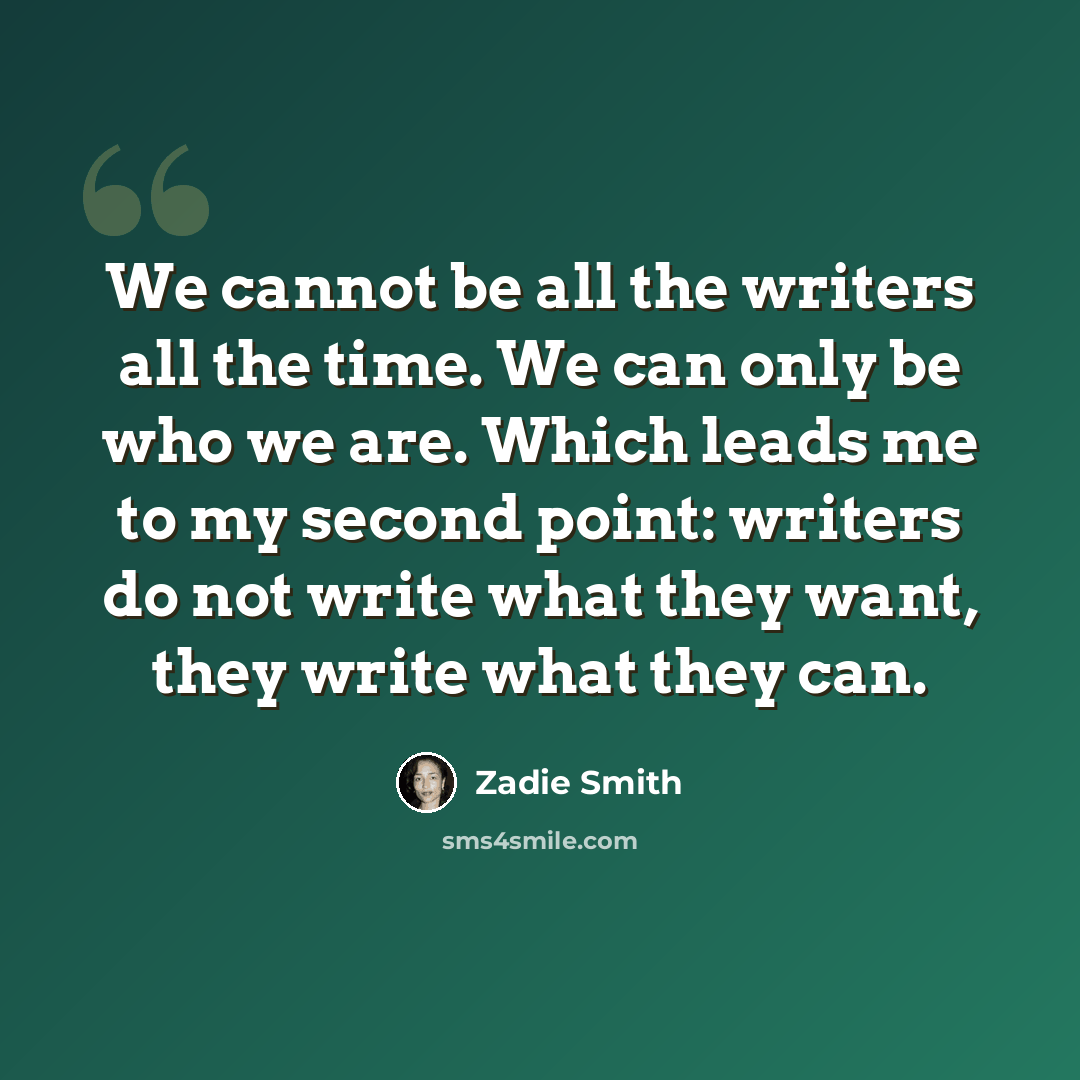 “We cannot be all the writers all the time. We can only be who we are. Which leads me to my second point: writers do not write what they want, they write what they can.” quote by Zadie Smith