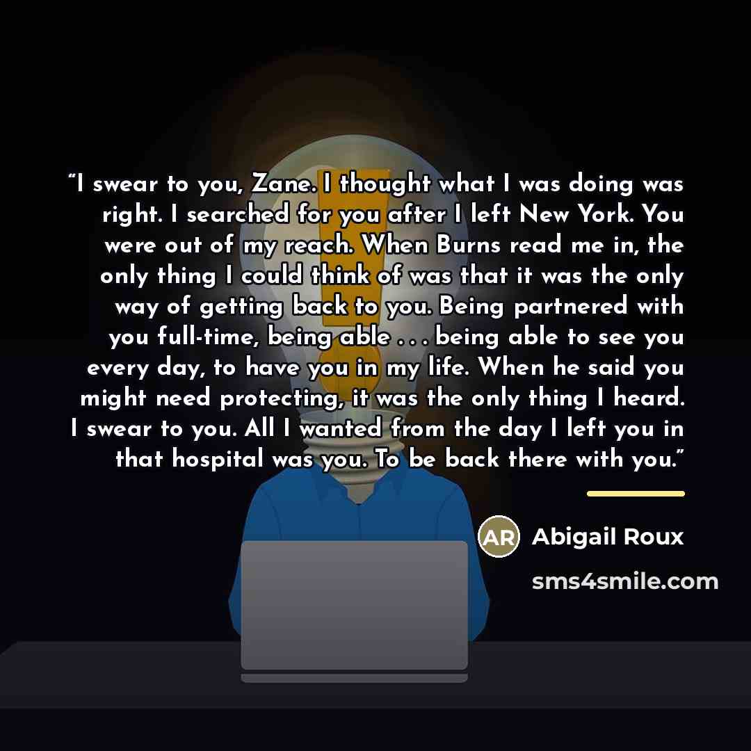 “I swear to you, Zane. I thought what I was doing was right. I searched for you after I left New York. You were out of my reach. When Burns read me in, the only thing I could think of was that it was the only way of getting back to you. Being partnered with you full-time, being able . . . being…” quote by Abigail Roux
