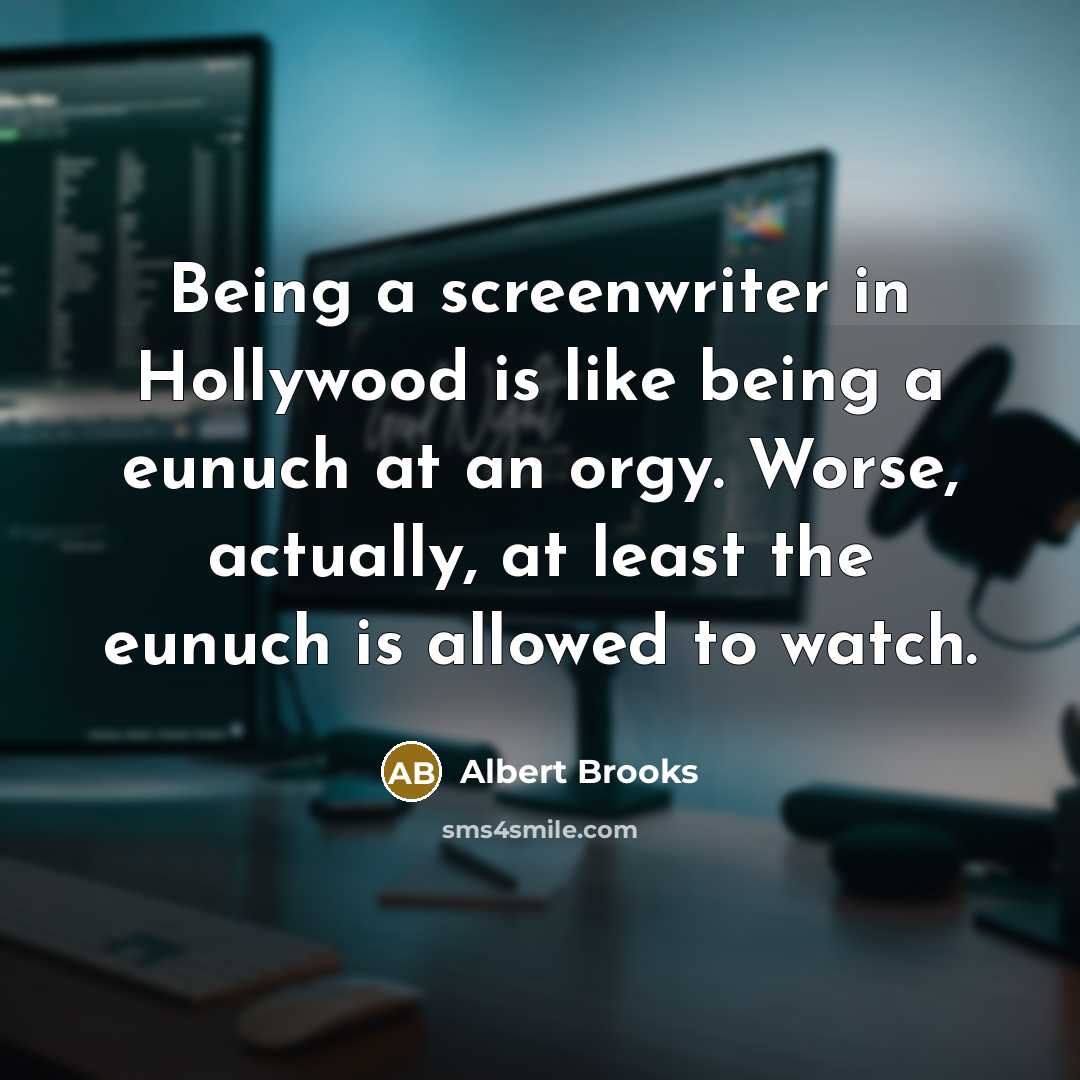 “Being a screenwriter in Hollywood is like being a eunuch at an orgy. Worse, actually, at least the eunuch is allowed to watch.” quote by Albert Brooks