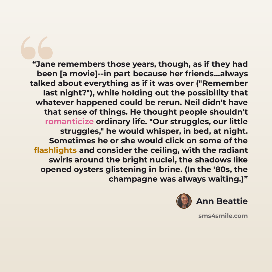 “Jane remembers those years, though, as if they had been [a movie]--in part because her friends...always talked about everything as if it was over ("Remember last night?"), while holding out the possibility that whatever happened could be rerun. Neil didn't have that sense of things. He thought…” quote by Ann Beattie