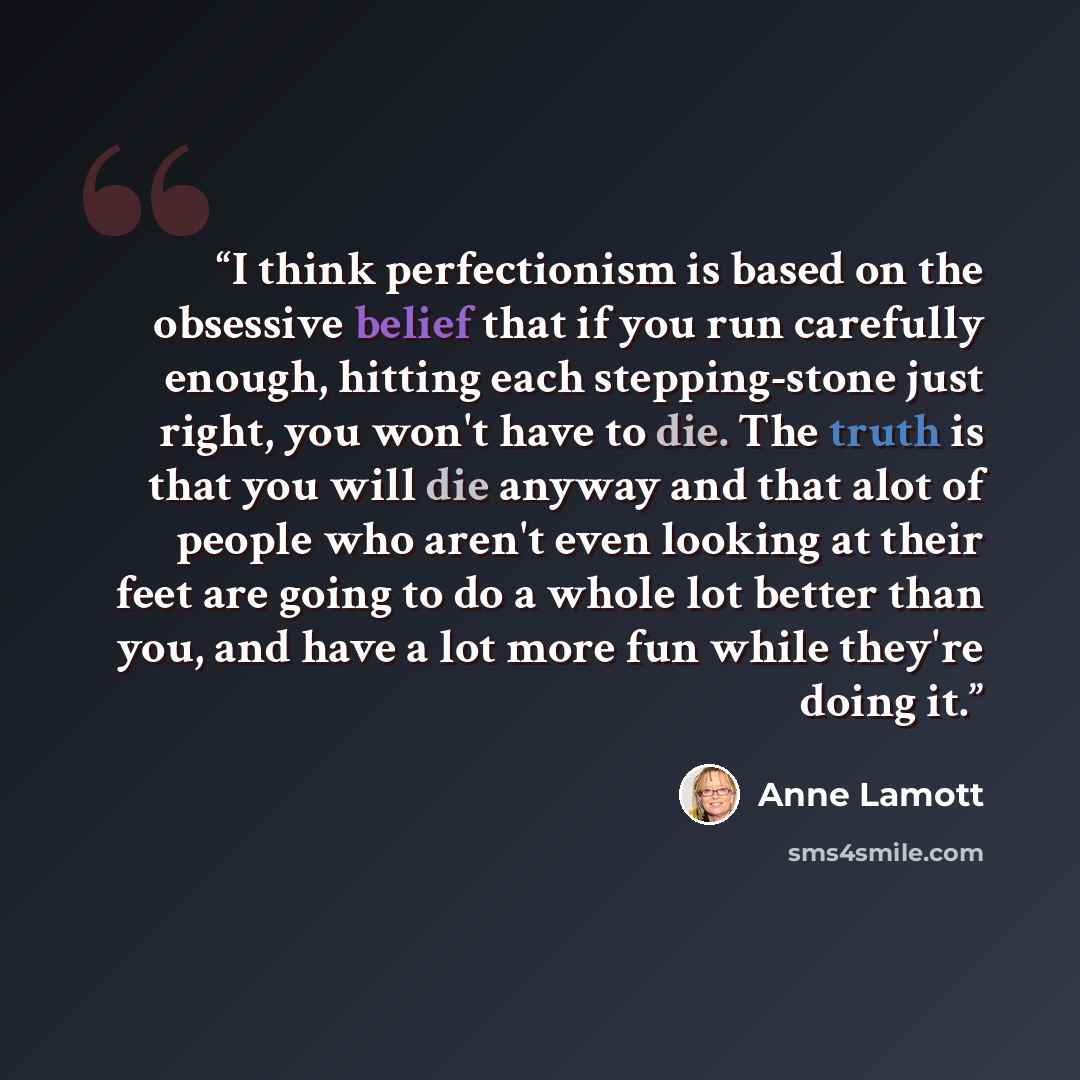 “I think perfectionism is based on the obsessive belief that if you run carefully enough, hitting each stepping-stone just right, you won't have to die. The truth is that you will die anyway and that alot of people who aren't even looking at their feet are going to do a whole lot better than you…” quote by Anne Lamott